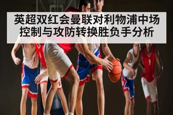 英超双红会曼联对利物浦中场控制与攻防转换胜负手分析