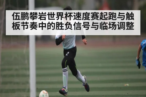 伍鹏攀岩世界杯速度赛起跑与触板节奏中的胜负信号与临场调整